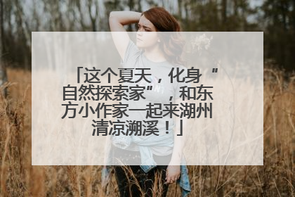 这个夏天，化身“自然探索家”，和东方小作家一起来湖州清凉溯溪！