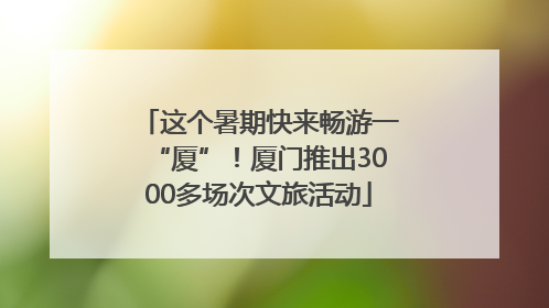 这个暑期快来畅游一“厦”！厦门推出3000多场次文旅活动