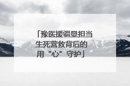 豫医援疆显担当 生死营救背后的用“心”守护