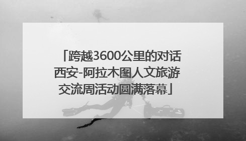 跨越3600公里的对话 西安-阿拉木图人文旅游交流周活动圆满落幕