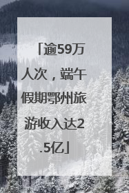 逾59万人次，端午假期鄂州旅游收入达2.5亿