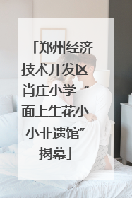 郑州经济技术开发区肖庄小学“面上生花小小非遗馆”揭幕