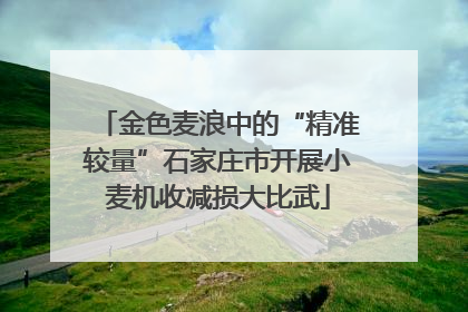 金色麦浪中的“精准较量”石家庄市开展小麦机收减损大比武