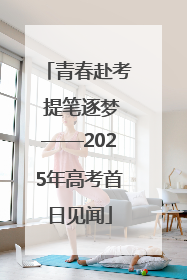 青春赴考 提笔逐梦——2025年高考首日见闻