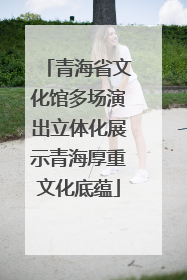 青海省文化馆多场演出立体化展示青海厚重文化底蕴