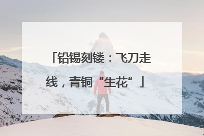 铅锡刻镂：飞刀走线，青铜“生花”