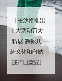 长沙将推出十大活动五大特展 邀你共赴文化和自然遗产日盛宴