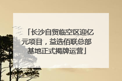 长沙自贸临空区迎亿元项目，益选佰联总部基地正式揭牌运营