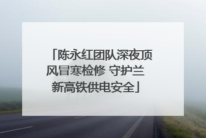 陈永红团队深夜顶风冒寒检修 守护兰新高铁供电安全