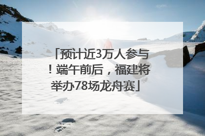 预计近3万人参与！端午前后，福建将举办78场龙舟赛