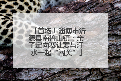 首场！淄博市沂源县南鲁山镇：亲子定向赛让爱与汗水一起“闯关”