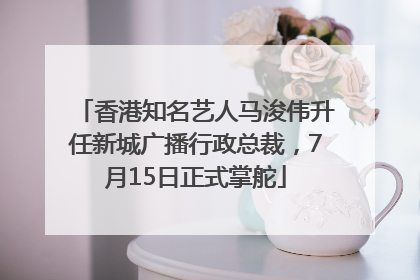 香港知名艺人马浚伟升任新城广播行政总裁，7月15日正式掌舵