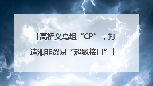 高桥义乌组“CP”，打造湘非贸易“超级接口”
