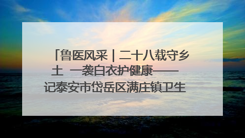 鲁医风采｜二十八载守乡土  一袭白衣护健康——记泰安市岱岳区满庄镇卫生院院长、主任医师张宝喜
