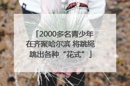 2000多名青少年在齐聚哈尔滨 将跳绳跳出各种“花式”