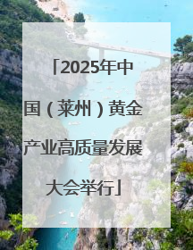 2025年中国（莱州）黄金产业高质量发展大会举行