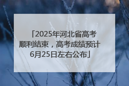 2025年河北省高考顺利结束，高考成绩预计6月25日左右公布