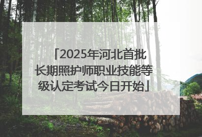 2025年河北首批长期照护师职业技能等级认定考试今日开始
