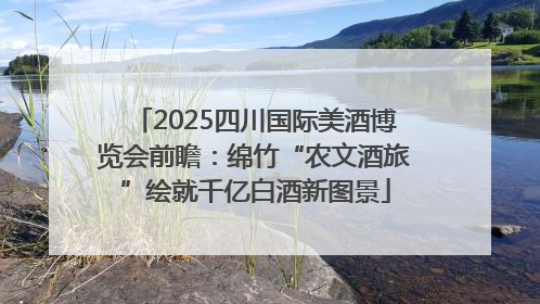 2025四川国际美酒博览会前瞻：绵竹“农文酒旅”绘就千亿白酒新图景
