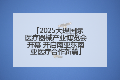 2025大理国际医疗器械产业博览会开幕 开启南亚东南亚医疗合作新篇