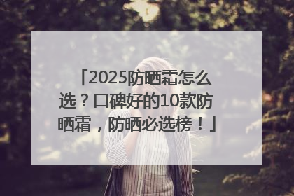 2025防晒霜怎么选？口碑好的10款防晒霜，防晒必选榜！