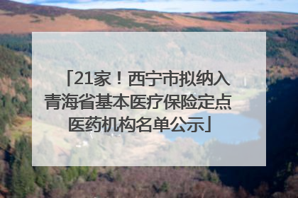 21家！西宁市拟纳入青海省基本医疗保险定点医药机构名单公示