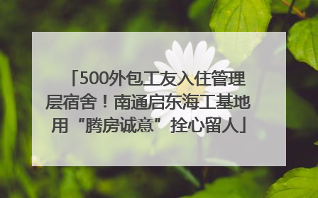 500外包工友入住管理层宿舍！南通启东海工基地用“腾房诚意”拴心留人